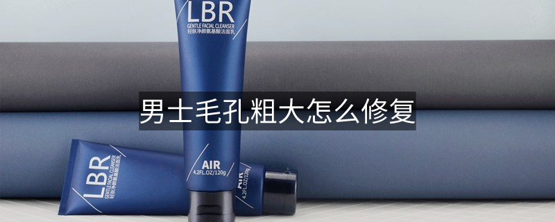 男士毛孔粗大怎么修复 男士毛孔粗大怎么修复