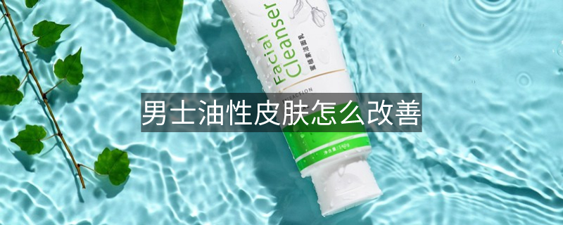 男士油性皮肤怎么改善 男士油性皮肤怎么改善