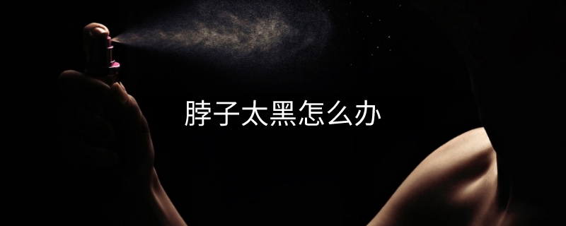 脖子太黑怎么办 脖子太黑怎么办