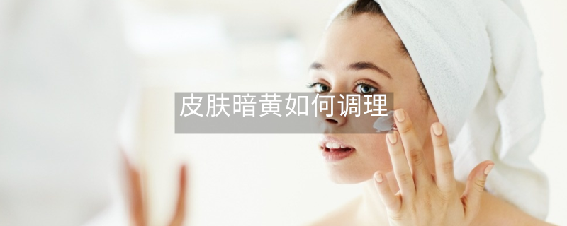 皮肤暗黄如何调理 皮肤暗黄如何调理