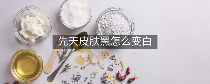 先天皮肤黑怎么变白