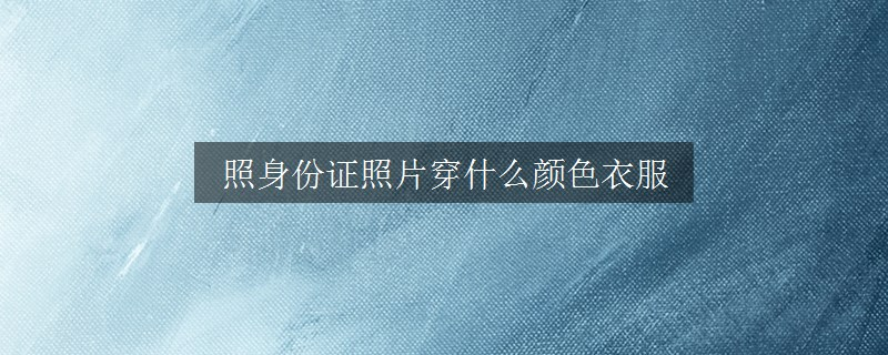 照身份证照片穿什么颜色衣服