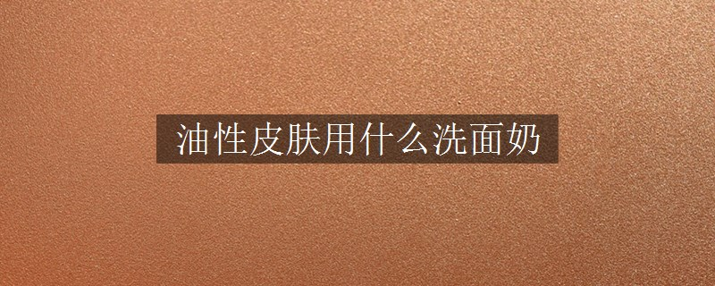 油性皮肤用什么洗面奶