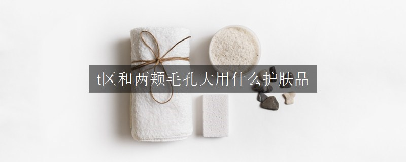 t区和两颊毛孔大用什么护肤品