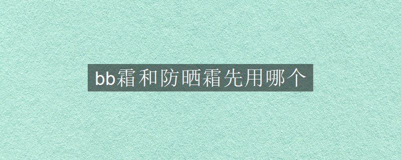 bb霜和防晒霜先用哪个
