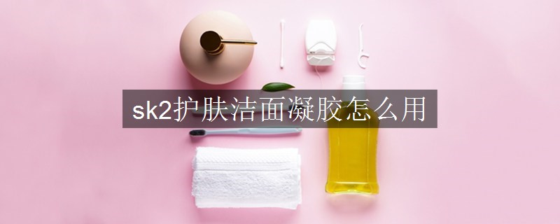 sk2护肤洁面凝胶怎么用
