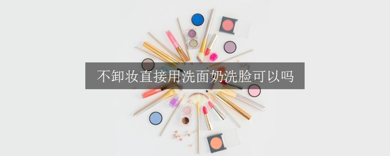 不卸妆直接用洗面奶洗脸可以吗